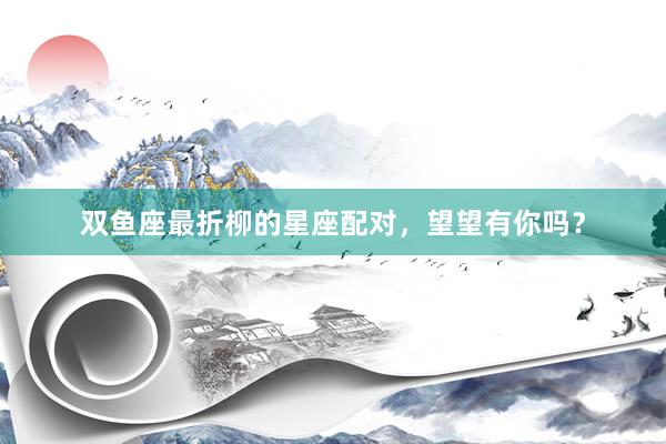 双鱼座最折柳的星座配对，望望有你吗？